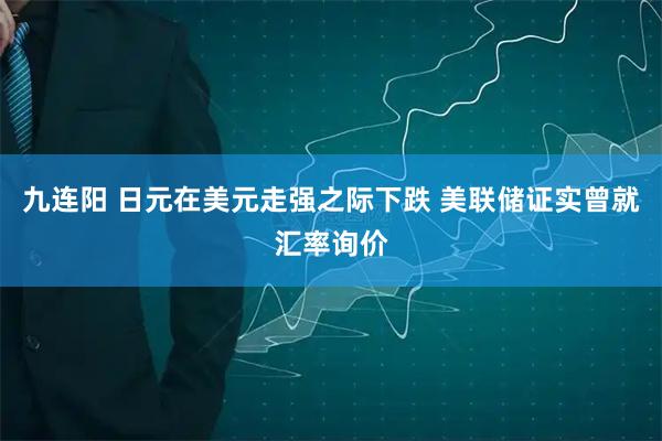 九连阳 日元在美元走强之际下跌 美联储证实曾就汇率询价