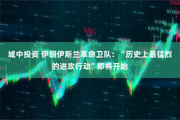 城中投资 伊朗伊斯兰革命卫队：“历史上最猛烈的进攻行动”即将开始