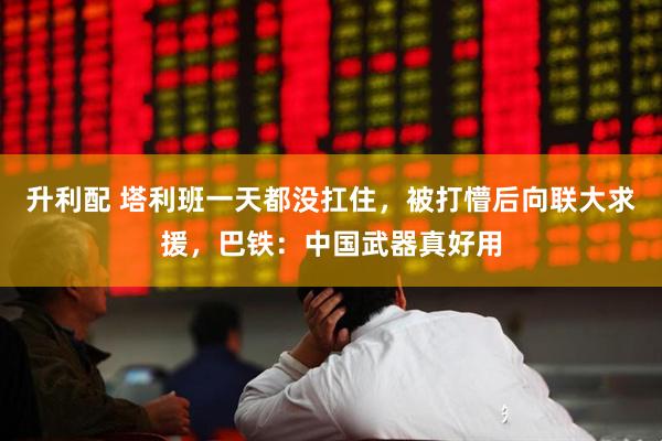 升利配 塔利班一天都没扛住，被打懵后向联大求援，巴铁：中国武器真好用