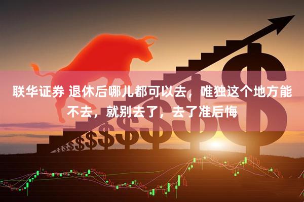 联华证券 退休后哪儿都可以去，唯独这个地方能不去，就别去了，去了准后悔