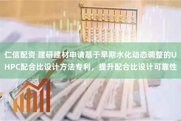 仁信配资 建研建材申请基于早期水化动态调整的UHPC配合比设计方法专利，提升配合比设计可靠性