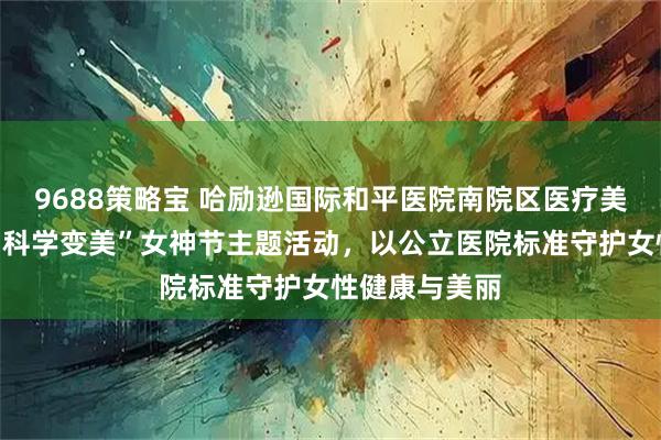 9688策略宝 哈励逊国际和平医院南院区医疗美容中心推出“科学变美”女神节主题活动，以公立医院标准守护女性健康与美丽