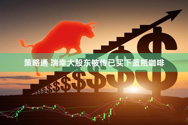 策略通 瑞幸大股东被传已买下蓝瓶咖啡