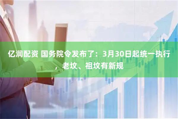 亿润配资 国务院令发布了：3月30日起统一执行，老坟、祖坟有新规