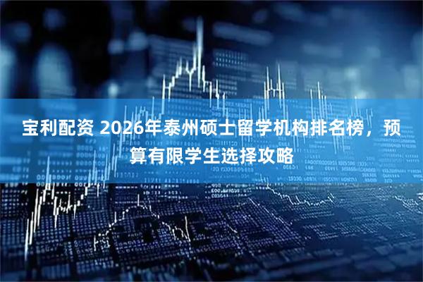 宝利配资 2026年泰州硕士留学机构排名榜，预算有限学生选择攻略