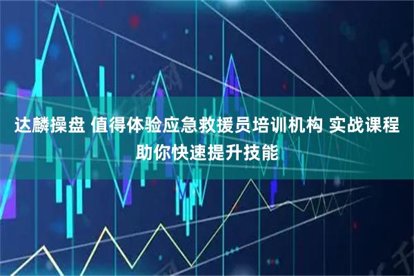 达麟操盘 值得体验应急救援员培训机构 实战课程助你快速提升技能