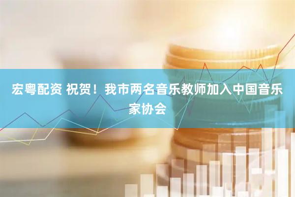 宏粤配资 祝贺！我市两名音乐教师加入中国音乐家协会