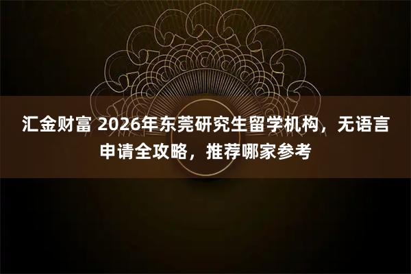 汇金财富 2026年东莞研究生留学机构，无语言申请全攻略，推荐哪家参考