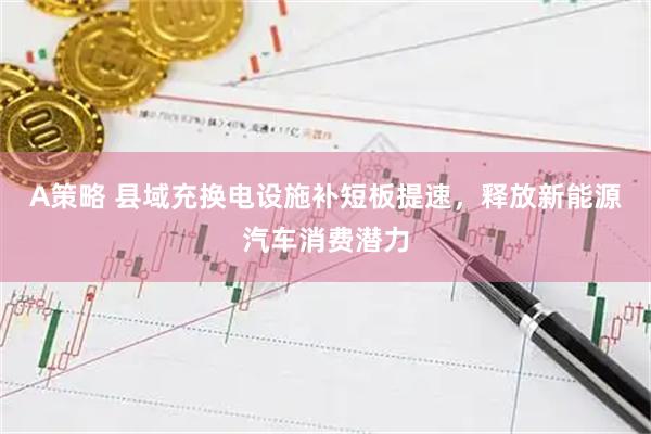A策略 县域充换电设施补短板提速，释放新能源汽车消费潜力