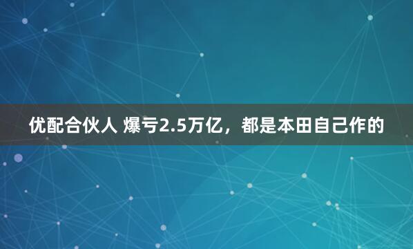 优配合伙人 爆亏2.5万亿，都是本田自己作的