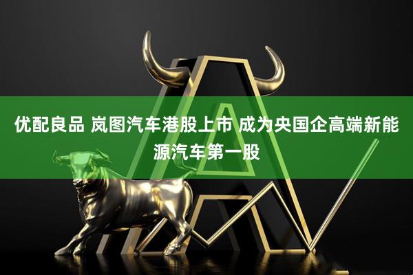 优配良品 岚图汽车港股上市 成为央国企高端新能源汽车第一股