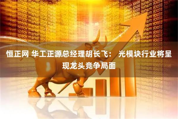 恒正网 华工正源总经理胡长飞： 光模块行业将呈现龙头竞争局面
