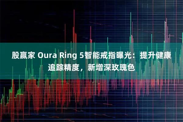 股赢家 Oura Ring 5智能戒指曝光：提升健康追踪精度，新增深玫瑰色