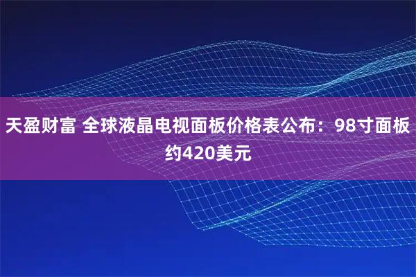天盈财富 全球液晶电视面板价格表公布：98寸面板约420美元
