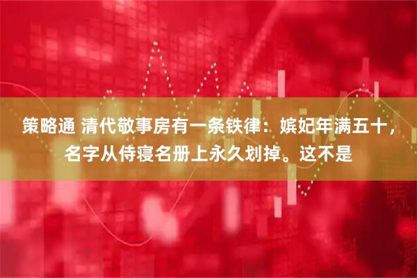 策略通 清代敬事房有一条铁律：嫔妃年满五十，名字从侍寝名册上永久划掉。这不是