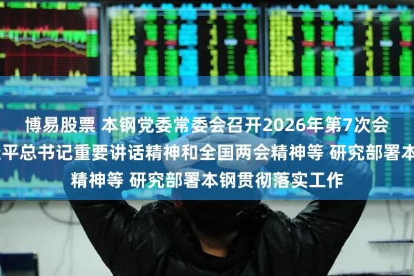 博易股票 本钢党委常委会召开2026年第7次会议 传达学习习近平总书记重要讲话精神和全国两会精神等 研究部署本钢贯彻落实工作