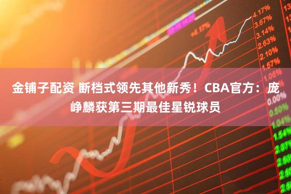 金铺子配资 断档式领先其他新秀！CBA官方：庞峥麟获第三期最佳星锐球员