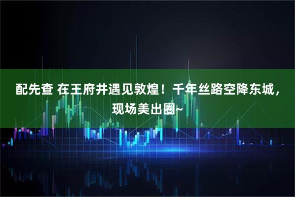 配先查 在王府井遇见敦煌！千年丝路空降东城，现场美出圈~