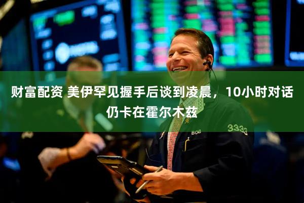 财富配资 美伊罕见握手后谈到凌晨,10小时对话仍卡在霍尔木兹