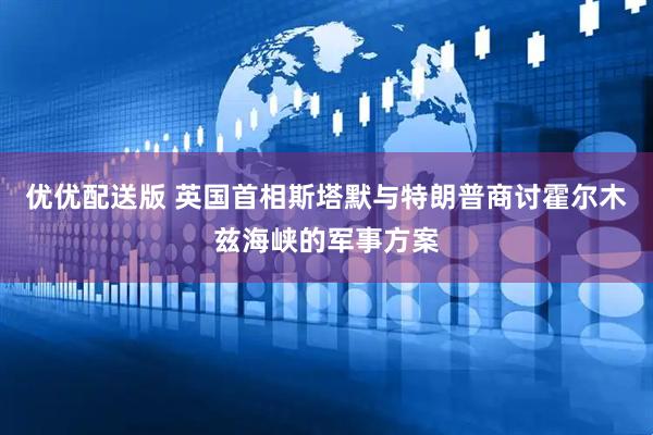 优优配送版 英国首相斯塔默与特朗普商讨霍尔木兹海峡的军事方案