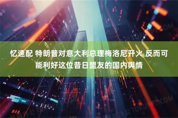 忆速配 特朗普对意大利总理梅洛尼开火 反而可能利好这位昔日盟友的国内舆情