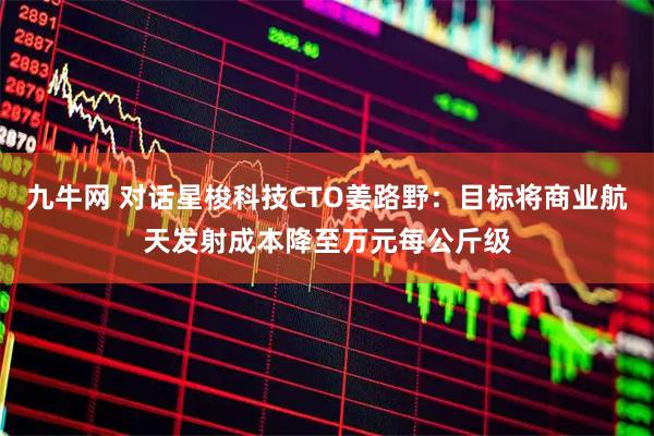 九牛网 对话星梭科技CTO姜路野：目标将商业航天发射成本降至万元每公斤级