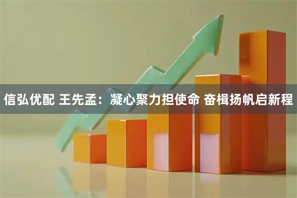信弘优配 王先孟：凝心聚力担使命 奋楫扬帆启新程