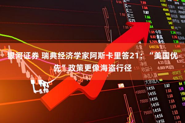 银河证券 瑞典经济学家阿斯卡里答21：“美国优先”政策更像海盗行径