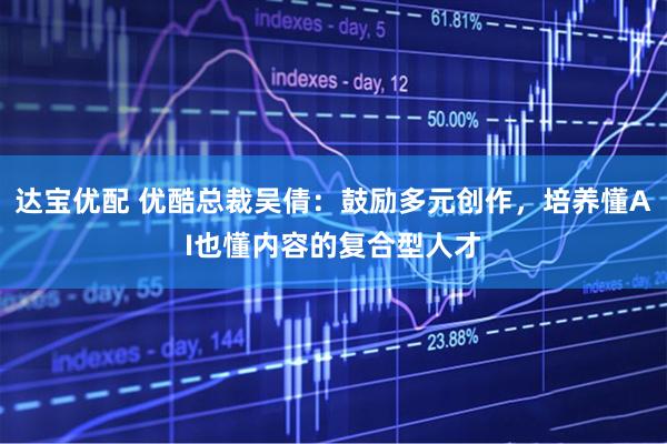 达宝优配 优酷总裁吴倩：鼓励多元创作，培养懂AI也懂内容的复合型人才