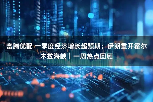 富腾优配 一季度经济增长超预期；伊朗重开霍尔木兹海峡丨一周热点回顾