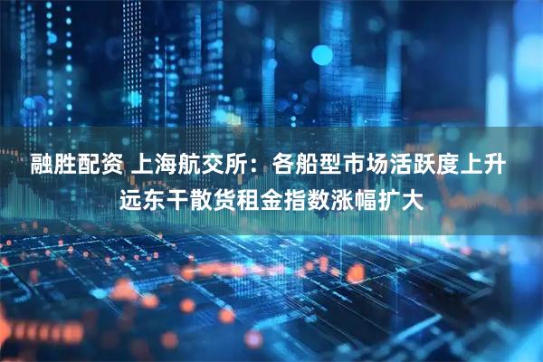 融胜配资 上海航交所：各船型市场活跃度上升 远东干散货租金指数涨幅扩大