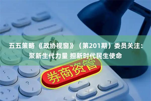 五五策略 《政协视窗》(第201期)委员关注:聚新生代力量 担新时代民生使命
