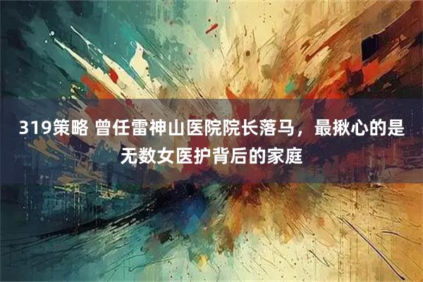 319策略 曾任雷神山医院院长落马，最揪心的是无数女医护背后的家庭