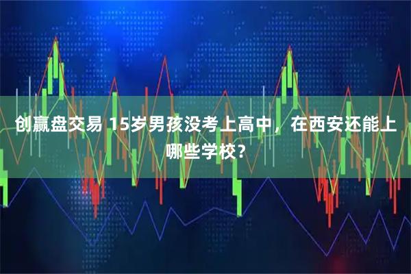 创赢盘交易 15岁男孩没考上高中,在西安还能上哪些学校?