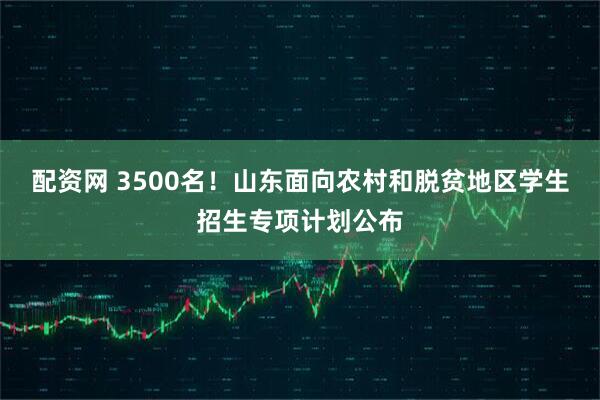 配资网 3500名！山东面向农村和脱贫地区学生招生专项计划公布