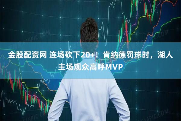 金股配资网 连场砍下20+！肯纳德罚球时，湖人主场观众高呼MVP