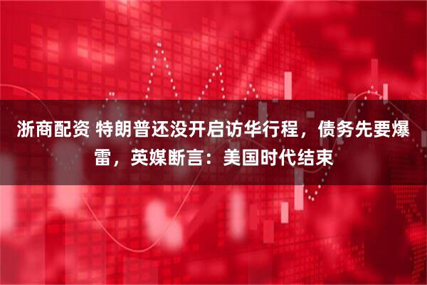 浙商配资 特朗普还没开启访华行程,债务先要爆雷,英媒断言:美国时代结束