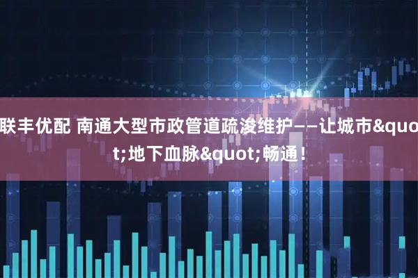联丰优配 南通大型市政管道疏浚维护——让城市"地下血脉"畅通！
