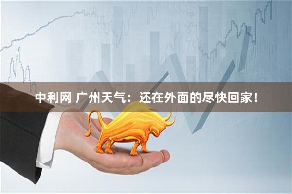 中利网 广州天气：还在外面的尽快回家！