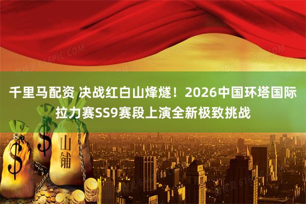 千里马配资 决战红白山烽燧！2026中国环塔国际拉力赛SS9赛段上演全新极致挑战
