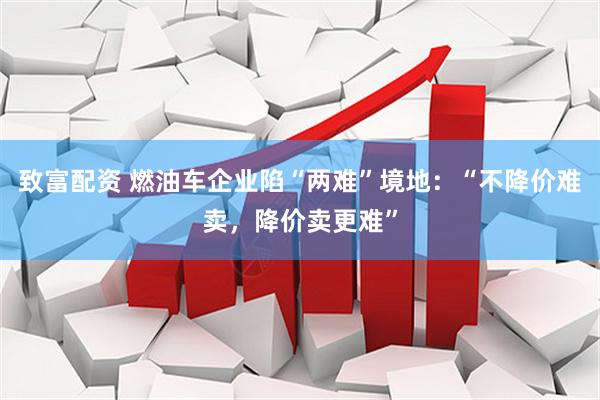 致富配资 燃油车企业陷“两难”境地：“不降价难卖，降价卖更难”