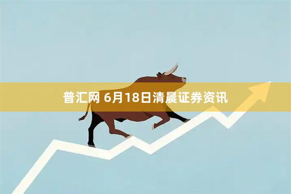 普汇网 6月18日清晨证券资讯