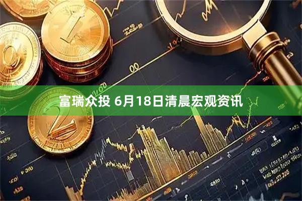 富瑞众投 6月18日清晨宏观资讯