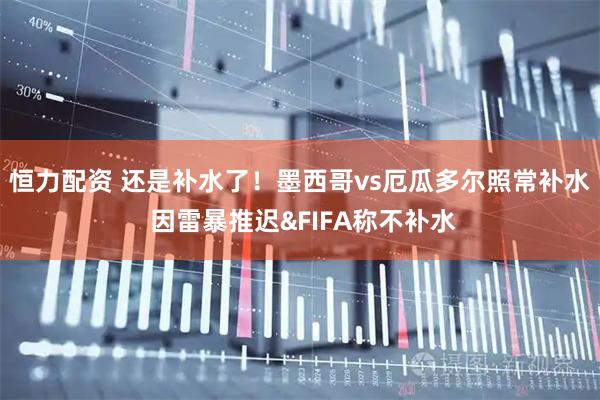 恒力配资 还是补水了！墨西哥vs厄瓜多尔照常补水 因雷暴推迟&FIFA称不补水