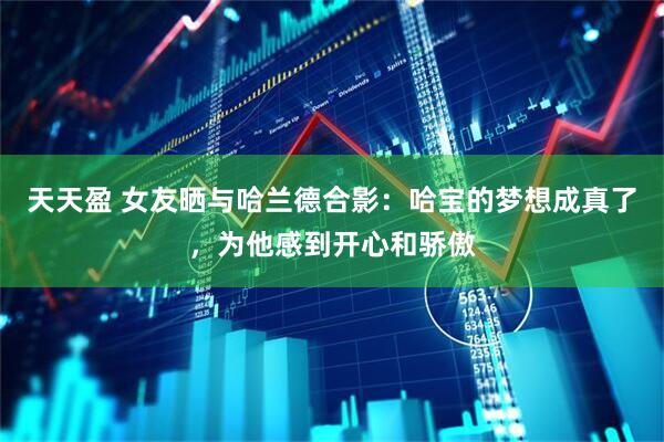 天天盈 女友晒与哈兰德合影：哈宝的梦想成真了，为他感到开心和骄傲