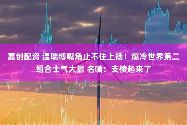 嘉创配资 温瑞博嘴角止不住上扬！爆冷世界第二组合士气大振 名嘴：支棱起来了