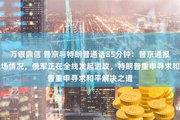 万银鼎信 普京与特朗普通话85分钟：普京通报俄乌冲突战场情况，俄军正在全线发起进攻，特朗普重申寻求和平解决之道