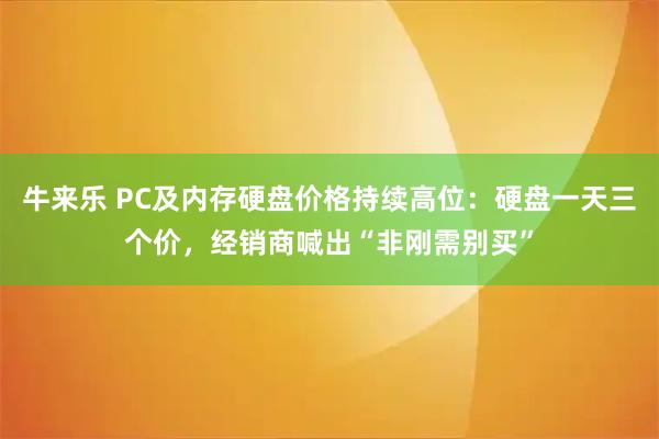 牛来乐 PC及内存硬盘价格持续高位：硬盘一天三个价，经销商喊出“非刚需别买”