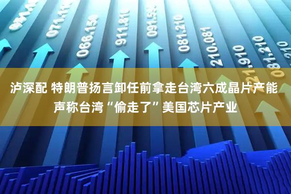 泸深配 特朗普扬言卸任前拿走台湾六成晶片产能 声称台湾“偷走了”美国芯片产业