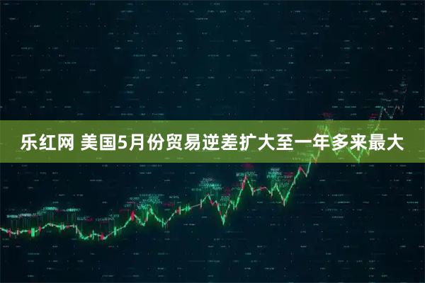 乐红网 美国5月份贸易逆差扩大至一年多来最大